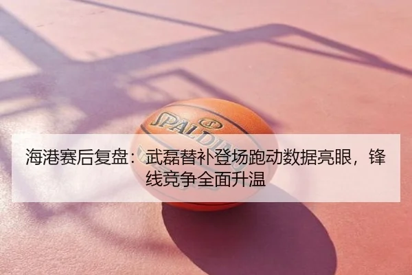 海港赛后复盘：武磊替补登场跑动数据亮眼，锋线竞争全面升温