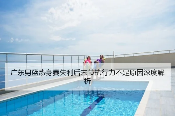 广东男篮热身赛失利后末节执行力不足原因深度解析