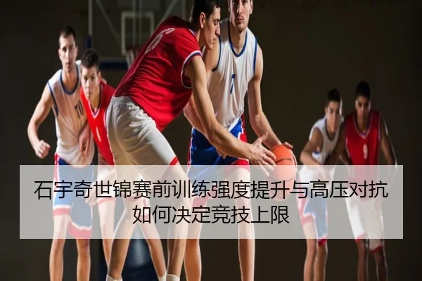 石宇奇世锦赛前训练强度提升与高压对抗如何决定竞技上限