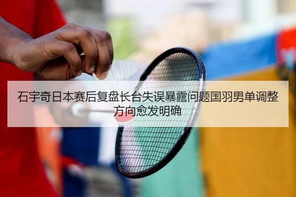 石宇奇日本赛后复盘长台失误暴露问题国羽男单调整方向愈发明确