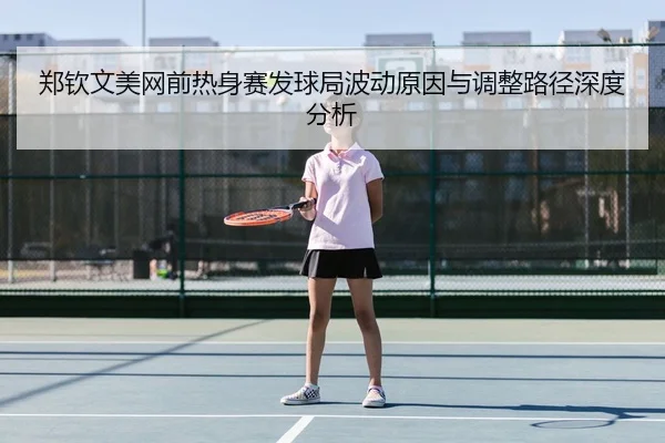 郑钦文美网前热身赛发球局波动原因与调整路径深度分析