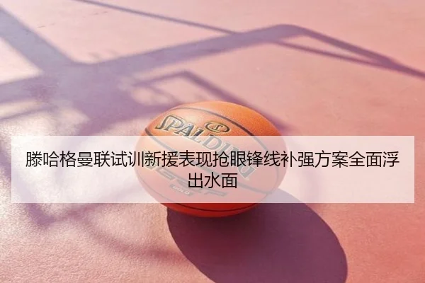 滕哈格曼联试训新援表现抢眼锋线补强方案全面浮出水面