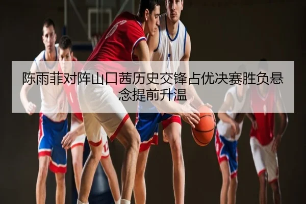 陈雨菲对阵山口茜历史交锋占优决赛胜负悬念提前升温