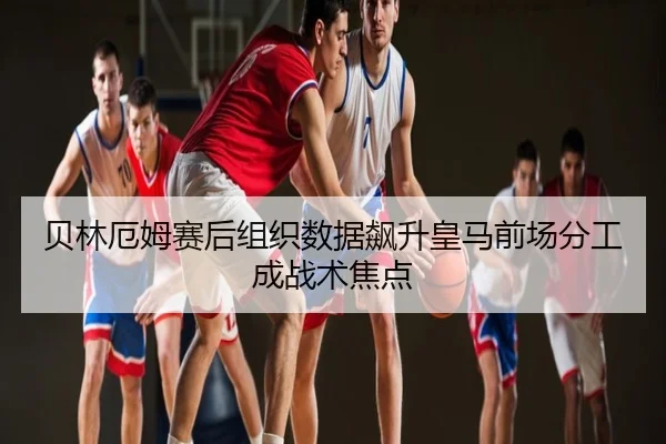 贝林厄姆赛后组织数据飙升皇马前场分工成战术焦点