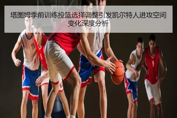 塔图姆季前训练投篮选择调整引发凯尔特人进攻空间变化深度分析