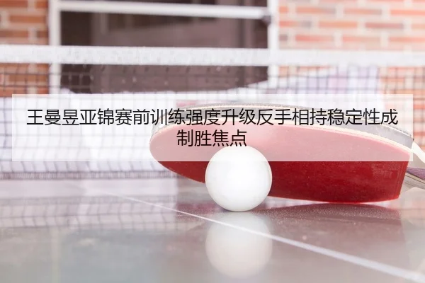 王曼昱亚锦赛前训练强度升级反手相持稳定性成制胜焦点